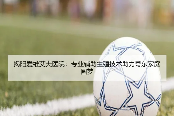 揭阳爱维艾夫医院：专业辅助生殖技术助力粤东家庭圆梦