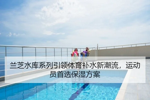 兰芝水库系列引领体育补水新潮流，运动员首选保湿方案